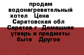 продам водонагревательный котел › Цена ­ 5 000 - Саратовская обл., Саратов г. Домашняя утварь и предметы быта » Другое   